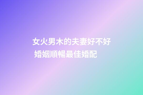 女火男木的夫妻好不好 婚姻順暢最佳婚配